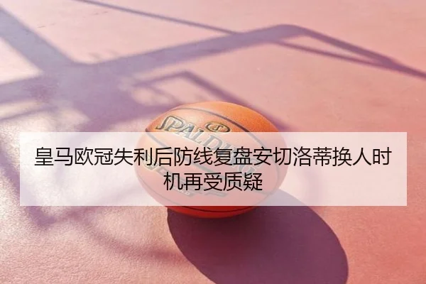 皇马欧冠失利后防线复盘安切洛蒂换人时机再受质疑